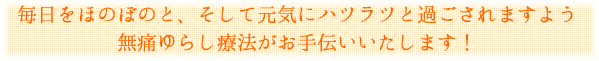 毎日をほのぼのと、そして元気にハツラツと過ごされますよう 無痛ゆらし療法がお手伝いいたします!